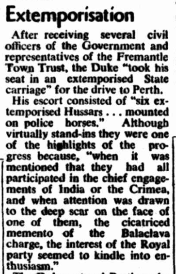 West Australian, 10th March 1954. Royal tour in 1862 - W.A. had very little notice of a surprise visit by Prince Alfred, the Duke of Edinburgh. The police hurriedly had to escort a Royal personage about, a job usually done by Hussars. Their horses and they did a top job. Alfred loved fast driving and good horses, so a keen eye was appraising them. Incredible to see a real Hussar - survivor of the famous charge at Balaclava - the Charge of the Light Brigade - was then a mounted policeman in W.A.